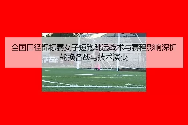 全国田径锦标赛女子短跑跳远战术与赛程影响深析轮换备战与技术演变